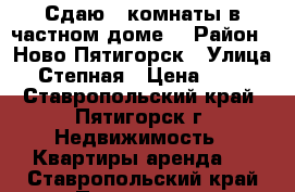 Сдаю 2 комнаты в частном доме. › Район ­ Ново-Пятигорск › Улица ­ Степная › Цена ­ 100 - Ставропольский край, Пятигорск г. Недвижимость » Квартиры аренда   . Ставропольский край,Пятигорск г.